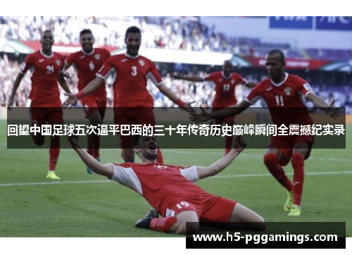 回望中国足球五次逼平巴西的三十年传奇历史巅峰瞬间全震撼纪实录